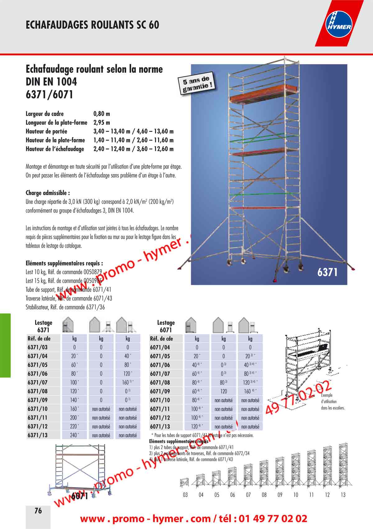 &Eacute;chafaudage roulant selon la norme 
DIN EN 1004 
6371/6071 
Largeur du cadre 0,80 m 
Longueur de la plate-forme 2,95 m 
Hauteur de port&eacute;e 3,40 &ndash; 13,40 m / 4,60 &ndash; 13,60 m 
Hauteur de la plate-forme 1,40 &ndash; 11,40 m / 2,60 &ndash; 11,60 m 
Hauteur de l&lsquo;&eacute;chafaudage 2,40 &ndash; 12,40 m / 3,60 &ndash; 12,60 m 
Montage et d&eacute;montage en toute s&eacute;curit&eacute; par l&rsquo;utilisation d&rsquo;une plate-forme par &eacute;tage. 
On peut passer les &eacute;l&eacute;ments de l&rsquo;&eacute;chafaudage sans probl&egrave;me d&rsquo;un &eacute;tage &agrave; l&rsquo;autre. 
Charge admissible : 
Une charge r&eacute;partie de 3,0 kN (300 kg) correspond &agrave; 2,0 kN/m2 (200 kg/m2) 
conform&eacute;ment au groupe d&lsquo;&eacute;chafaudages 3, DIN EN 1004. 
Les instructions de montage et d&rsquo;utilisation sont jointes &agrave; tous les &eacute;chafaudages. Le nombre 
requis de pi&egrave;ces suppl&eacute;mentaires pour la fixation au mur ou pour le lestage figure dans les 
tableaux de lestage du catalogue. 
&Eacute;l&eacute;ments suppl&eacute;mentaires requis : 
Lest 10 kg, R&eacute;f. de commande 0050879 
Lest 15 kg, R&eacute;f. de commande 0050985 
Tube de support, R&eacute;f. de commande 6071/41 
Traverse lat&eacute;rale, R&eacute;f. de commande 6071/43 
Stabilisateur, R&eacute;f. de commande 6371/36 

6071 
* Pour les tubes de support 6071/41 le lestage n&rsquo;est pas n&eacute;cessaire. 
&Eacute;l&eacute;ments suppl&eacute;mentaires requis 
1) plus 2 tubes de support, R&eacute;f. de commande 6071/41 
3) plus 2 prolongements de traverses, R&eacute;f. de commande 6072/34 
4) plus 1 traverse lat&eacute;rale, R&eacute;f. de commande 6071/43 



Combinaisons de montage du mod&egrave;le 6371 avec stabilisateurs / 

Largeur de la plate-forme 0,80 m 

/ Longueur de la plate-forme 2,95 m 